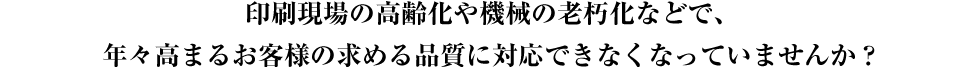 昨今の長い間の景気低迷、電子化による市場縮小、デフレ化、高齢化、機械の老朽化により、お客さまの求める品質に対応できなくなってきています。実際に多くの印刷会社の現場レベルにも影響しており、多くの印刷会社様、関係会社様よりお困りの声を聞きます。