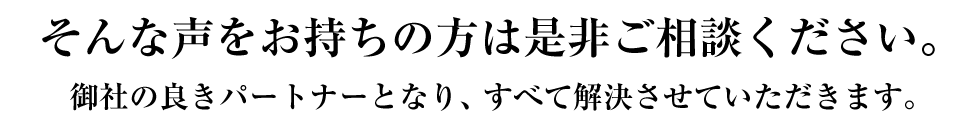 そんな声をお持ちの方は是非ご相談下さい。御社の良きパートナーとなり、すべて解決させていただきます。